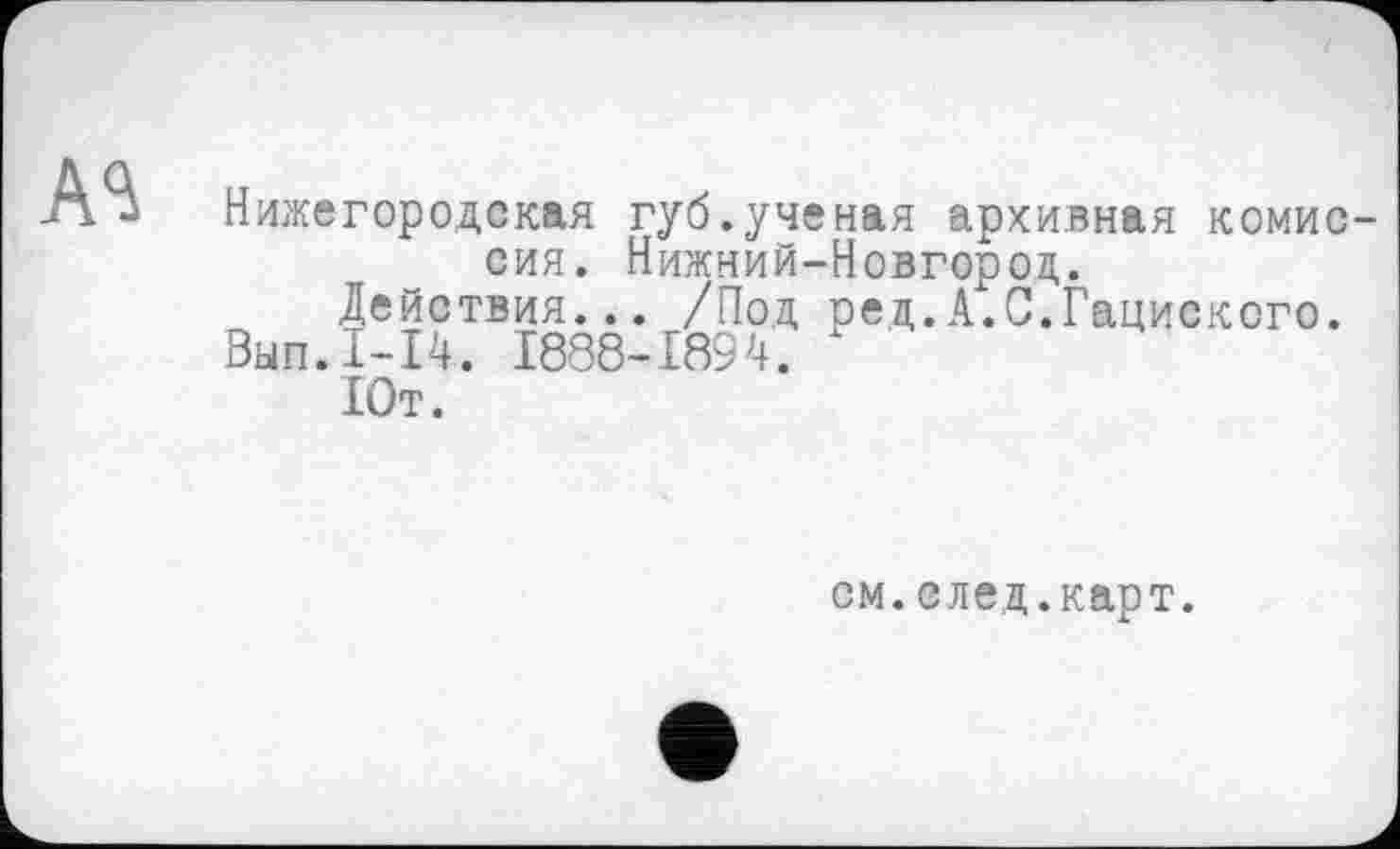 ﻿Нижегородская губ.ученая архивная комиссия. Нижний-Новгороц.
Действия... /Под ред.А.С.Гациского.
Вып.1-14. 1888-1894.
Ют.
см.след.карт.